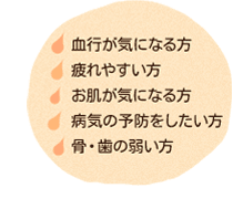 血行が気になる方、疲れやすい方、お肌が気になる方、病気の予防をしたい方、骨・歯の弱い方